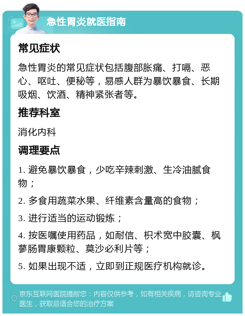 急性胃炎就医指南 常见症状 急性胃炎的常见症状包括腹部胀痛、打嗝、恶心、呕吐、便秘等，易感人群为暴饮暴食、长期吸烟、饮酒、精神紧张者等。 推荐科室 消化内科 调理要点 1. 避免暴饮暴食，少吃辛辣刺激、生冷油腻食物； 2. 多食用蔬菜水果、纤维素含量高的食物； 3. 进行适当的运动锻炼； 4. 按医嘱使用药品，如耐信、枳术宽中胶囊、枫蓼肠胃康颗粒、莫沙必利片等； 5. 如果出现不适，立即到正规医疗机构就诊。