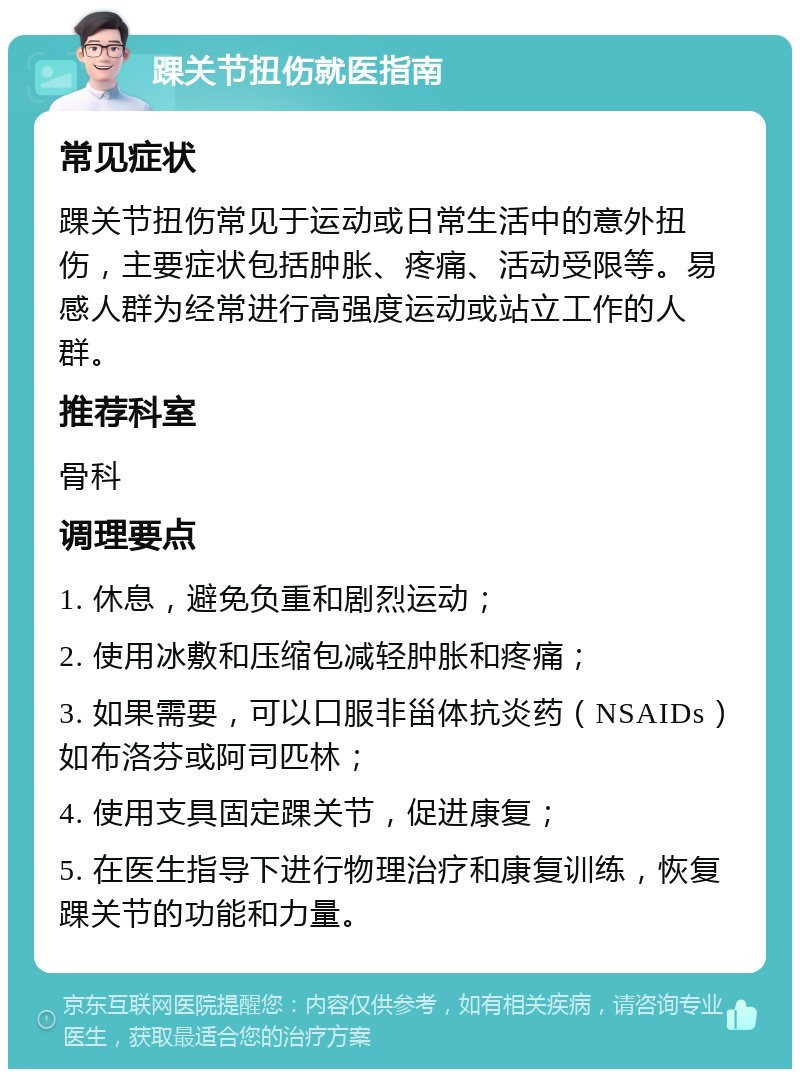 踝关节扭伤就医指南 常见症状 踝关节扭伤常见于运动或日常生活中的意外扭伤，主要症状包括肿胀、疼痛、活动受限等。易感人群为经常进行高强度运动或站立工作的人群。 推荐科室 骨科 调理要点 1. 休息，避免负重和剧烈运动； 2. 使用冰敷和压缩包减轻肿胀和疼痛； 3. 如果需要，可以口服非甾体抗炎药（NSAIDs）如布洛芬或阿司匹林； 4. 使用支具固定踝关节，促进康复； 5. 在医生指导下进行物理治疗和康复训练，恢复踝关节的功能和力量。