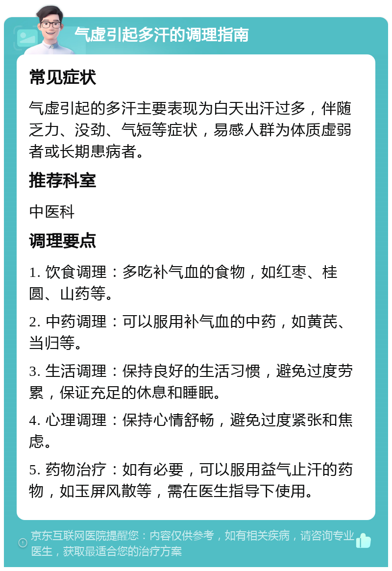 气虚引起多汗的调理指南 常见症状 气虚引起的多汗主要表现为白天出汗过多，伴随乏力、没劲、气短等症状，易感人群为体质虚弱者或长期患病者。 推荐科室 中医科 调理要点 1. 饮食调理：多吃补气血的食物，如红枣、桂圆、山药等。 2. 中药调理：可以服用补气血的中药，如黄芪、当归等。 3. 生活调理：保持良好的生活习惯，避免过度劳累，保证充足的休息和睡眠。 4. 心理调理：保持心情舒畅，避免过度紧张和焦虑。 5. 药物治疗：如有必要，可以服用益气止汗的药物，如玉屏风散等，需在医生指导下使用。