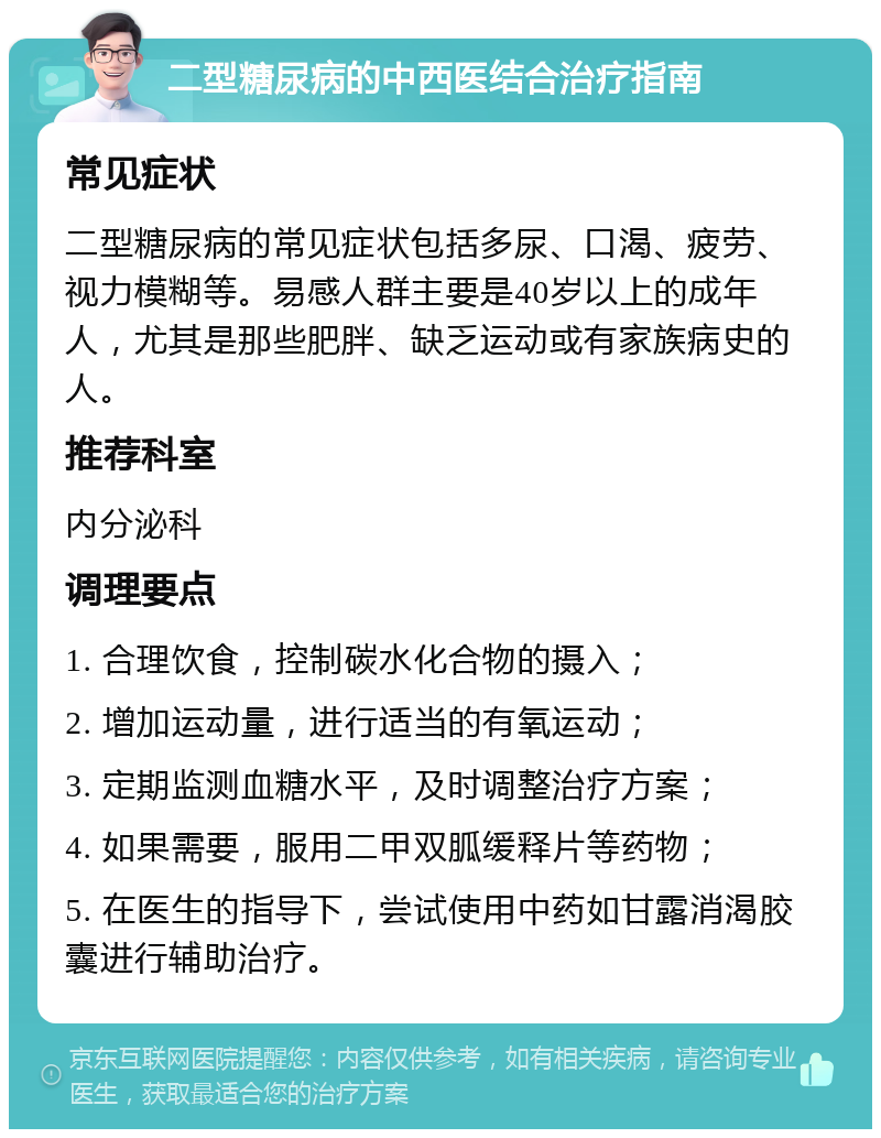 二型糖尿病的中西医结合治疗指南 常见症状 二型糖尿病的常见症状包括多尿、口渴、疲劳、视力模糊等。易感人群主要是40岁以上的成年人，尤其是那些肥胖、缺乏运动或有家族病史的人。 推荐科室 内分泌科 调理要点 1. 合理饮食，控制碳水化合物的摄入； 2. 增加运动量，进行适当的有氧运动； 3. 定期监测血糖水平，及时调整治疗方案； 4. 如果需要，服用二甲双胍缓释片等药物； 5. 在医生的指导下，尝试使用中药如甘露消渴胶囊进行辅助治疗。