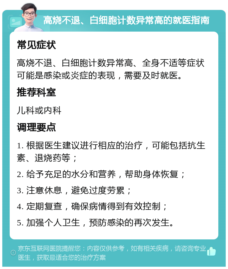 高烧不退、白细胞计数异常高的就医指南 常见症状 高烧不退、白细胞计数异常高、全身不适等症状可能是感染或炎症的表现，需要及时就医。 推荐科室 儿科或内科 调理要点 1. 根据医生建议进行相应的治疗，可能包括抗生素、退烧药等； 2. 给予充足的水分和营养，帮助身体恢复； 3. 注意休息，避免过度劳累； 4. 定期复查，确保病情得到有效控制； 5. 加强个人卫生，预防感染的再次发生。