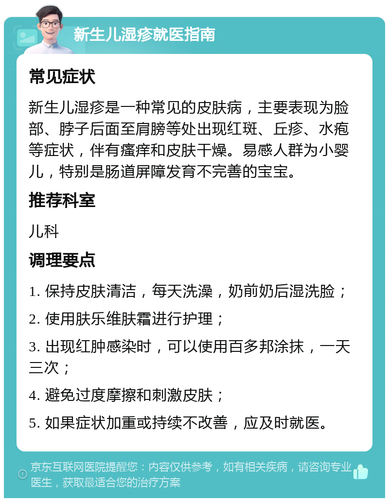 新生儿湿疹就医指南 常见症状 新生儿湿疹是一种常见的皮肤病，主要表现为脸部、脖子后面至肩膀等处出现红斑、丘疹、水疱等症状，伴有瘙痒和皮肤干燥。易感人群为小婴儿，特别是肠道屏障发育不完善的宝宝。 推荐科室 儿科 调理要点 1. 保持皮肤清洁，每天洗澡，奶前奶后湿洗脸； 2. 使用肤乐维肤霜进行护理； 3. 出现红肿感染时，可以使用百多邦涂抹，一天三次； 4. 避免过度摩擦和刺激皮肤； 5. 如果症状加重或持续不改善，应及时就医。