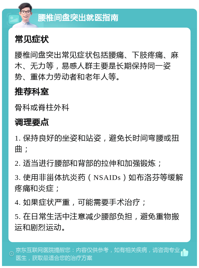 腰椎间盘突出就医指南 常见症状 腰椎间盘突出常见症状包括腰痛、下肢疼痛、麻木、无力等，易感人群主要是长期保持同一姿势、重体力劳动者和老年人等。 推荐科室 骨科或脊柱外科 调理要点 1. 保持良好的坐姿和站姿，避免长时间弯腰或扭曲； 2. 适当进行腰部和背部的拉伸和加强锻炼； 3. 使用非甾体抗炎药（NSAIDs）如布洛芬等缓解疼痛和炎症； 4. 如果症状严重，可能需要手术治疗； 5. 在日常生活中注意减少腰部负担，避免重物搬运和剧烈运动。