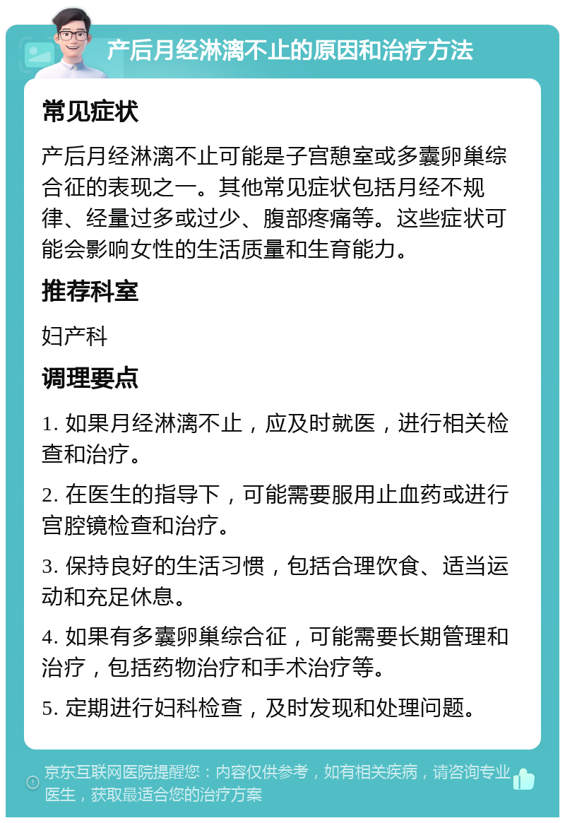 产后月经淋漓不止的原因和治疗方法 常见症状 产后月经淋漓不止可能是子宫憩室或多囊卵巢综合征的表现之一。其他常见症状包括月经不规律、经量过多或过少、腹部疼痛等。这些症状可能会影响女性的生活质量和生育能力。 推荐科室 妇产科 调理要点 1. 如果月经淋漓不止，应及时就医，进行相关检查和治疗。 2. 在医生的指导下，可能需要服用止血药或进行宫腔镜检查和治疗。 3. 保持良好的生活习惯，包括合理饮食、适当运动和充足休息。 4. 如果有多囊卵巢综合征，可能需要长期管理和治疗，包括药物治疗和手术治疗等。 5. 定期进行妇科检查，及时发现和处理问题。