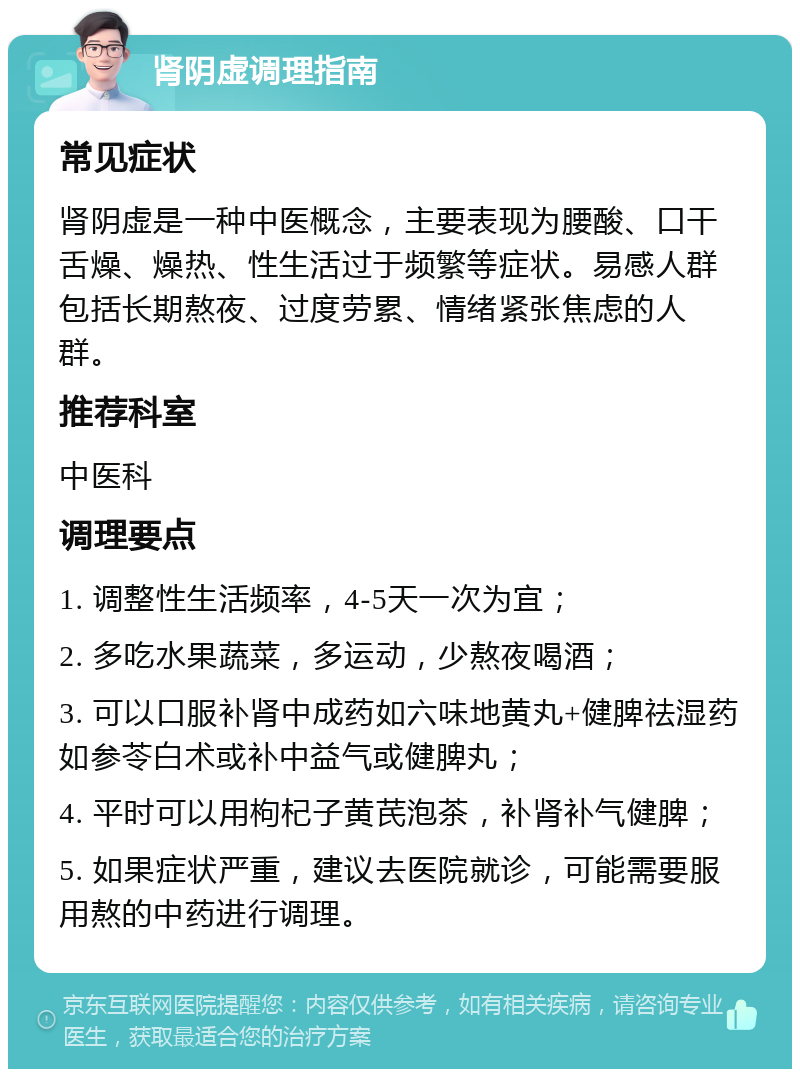 肾阴虚调理指南 常见症状 肾阴虚是一种中医概念，主要表现为腰酸、口干舌燥、燥热、性生活过于频繁等症状。易感人群包括长期熬夜、过度劳累、情绪紧张焦虑的人群。 推荐科室 中医科 调理要点 1. 调整性生活频率，4-5天一次为宜； 2. 多吃水果蔬菜，多运动，少熬夜喝酒； 3. 可以口服补肾中成药如六味地黄丸+健脾祛湿药如参苓白术或补中益气或健脾丸； 4. 平时可以用枸杞子黄芪泡茶，补肾补气健脾； 5. 如果症状严重，建议去医院就诊，可能需要服用熬的中药进行调理。