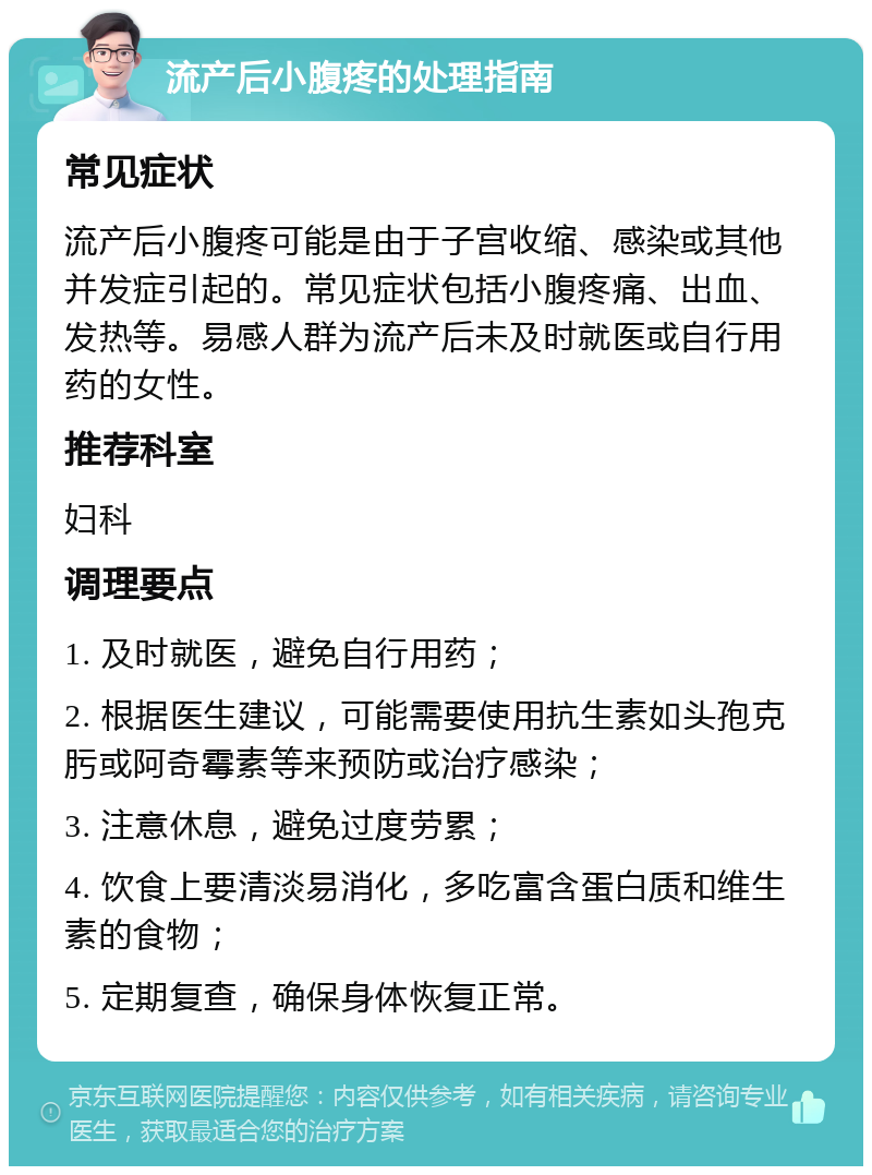 流产后小腹疼的处理指南 常见症状 流产后小腹疼可能是由于子宫收缩、感染或其他并发症引起的。常见症状包括小腹疼痛、出血、发热等。易感人群为流产后未及时就医或自行用药的女性。 推荐科室 妇科 调理要点 1. 及时就医，避免自行用药； 2. 根据医生建议，可能需要使用抗生素如头孢克肟或阿奇霉素等来预防或治疗感染； 3. 注意休息，避免过度劳累； 4. 饮食上要清淡易消化，多吃富含蛋白质和维生素的食物； 5. 定期复查，确保身体恢复正常。