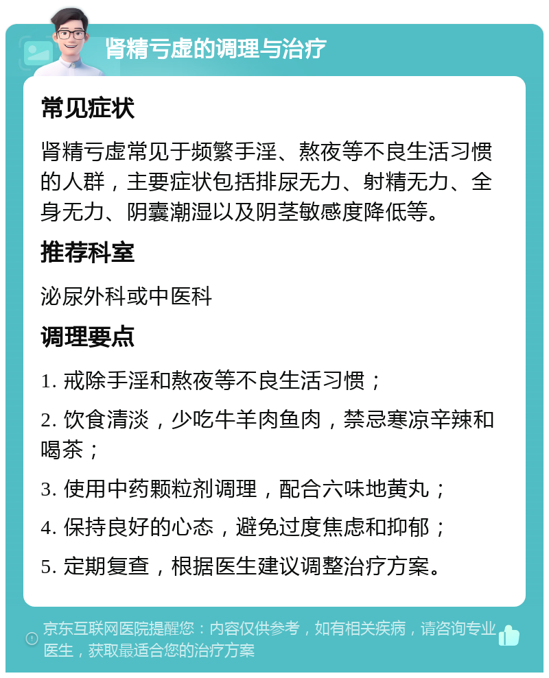 肾精亏虚的调理与治疗 常见症状 肾精亏虚常见于频繁手淫、熬夜等不良生活习惯的人群，主要症状包括排尿无力、射精无力、全身无力、阴囊潮湿以及阴茎敏感度降低等。 推荐科室 泌尿外科或中医科 调理要点 1. 戒除手淫和熬夜等不良生活习惯； 2. 饮食清淡，少吃牛羊肉鱼肉，禁忌寒凉辛辣和喝茶； 3. 使用中药颗粒剂调理，配合六味地黄丸； 4. 保持良好的心态，避免过度焦虑和抑郁； 5. 定期复查，根据医生建议调整治疗方案。