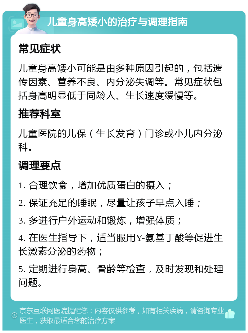 儿童身高矮小的治疗与调理指南 常见症状 儿童身高矮小可能是由多种原因引起的，包括遗传因素、营养不良、内分泌失调等。常见症状包括身高明显低于同龄人、生长速度缓慢等。 推荐科室 儿童医院的儿保（生长发育）门诊或小儿内分泌科。 调理要点 1. 合理饮食，增加优质蛋白的摄入； 2. 保证充足的睡眠，尽量让孩子早点入睡； 3. 多进行户外运动和锻炼，增强体质； 4. 在医生指导下，适当服用Y-氨基丁酸等促进生长激素分泌的药物； 5. 定期进行身高、骨龄等检查，及时发现和处理问题。