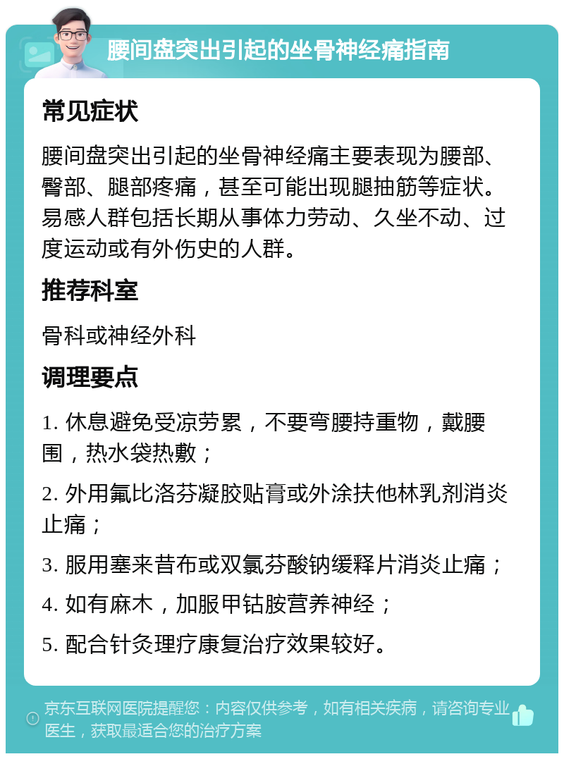 腰间盘突出引起的坐骨神经痛指南 常见症状 腰间盘突出引起的坐骨神经痛主要表现为腰部、臀部、腿部疼痛，甚至可能出现腿抽筋等症状。易感人群包括长期从事体力劳动、久坐不动、过度运动或有外伤史的人群。 推荐科室 骨科或神经外科 调理要点 1. 休息避免受凉劳累，不要弯腰持重物，戴腰围，热水袋热敷； 2. 外用氟比洛芬凝胶贴膏或外涂扶他林乳剂消炎止痛； 3. 服用塞来昔布或双氯芬酸钠缓释片消炎止痛； 4. 如有麻木，加服甲钴胺营养神经； 5. 配合针灸理疗康复治疗效果较好。