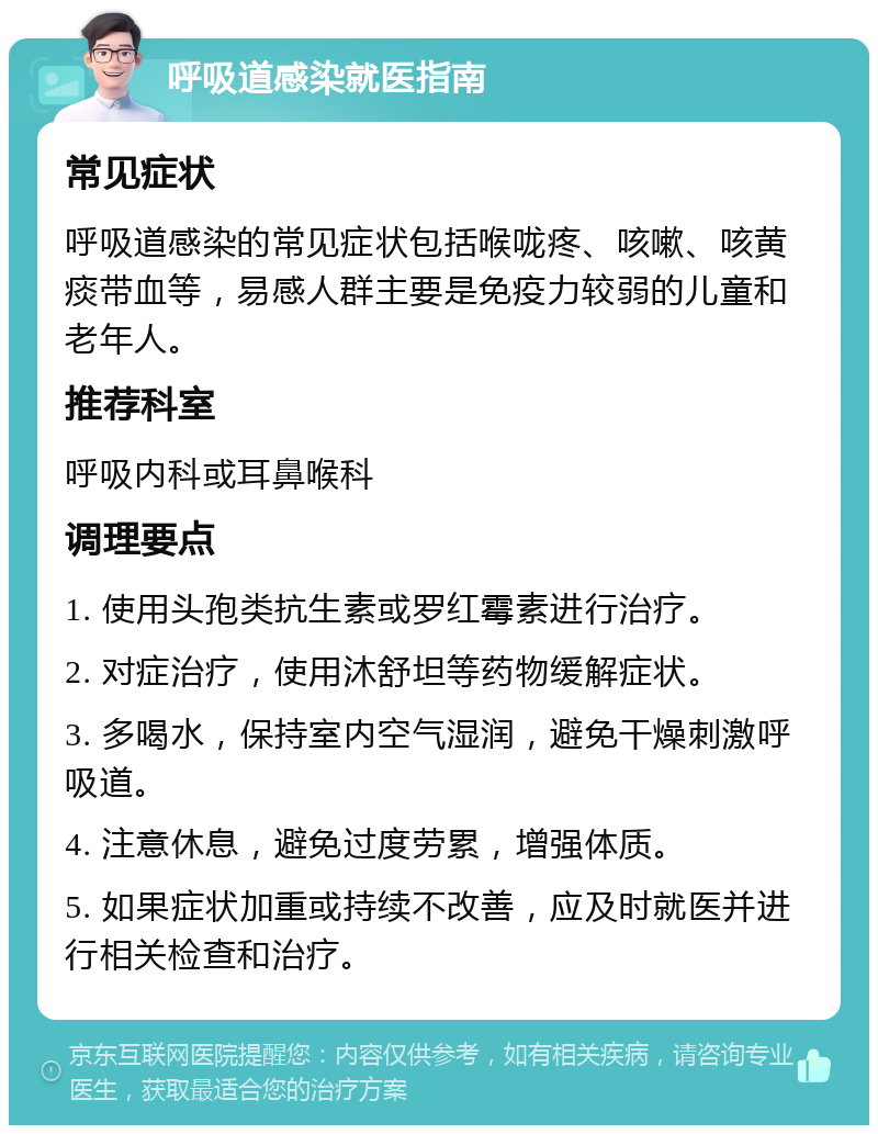 呼吸道感染就医指南 常见症状 呼吸道感染的常见症状包括喉咙疼、咳嗽、咳黄痰带血等，易感人群主要是免疫力较弱的儿童和老年人。 推荐科室 呼吸内科或耳鼻喉科 调理要点 1. 使用头孢类抗生素或罗红霉素进行治疗。 2. 对症治疗，使用沐舒坦等药物缓解症状。 3. 多喝水，保持室内空气湿润，避免干燥刺激呼吸道。 4. 注意休息，避免过度劳累，增强体质。 5. 如果症状加重或持续不改善，应及时就医并进行相关检查和治疗。