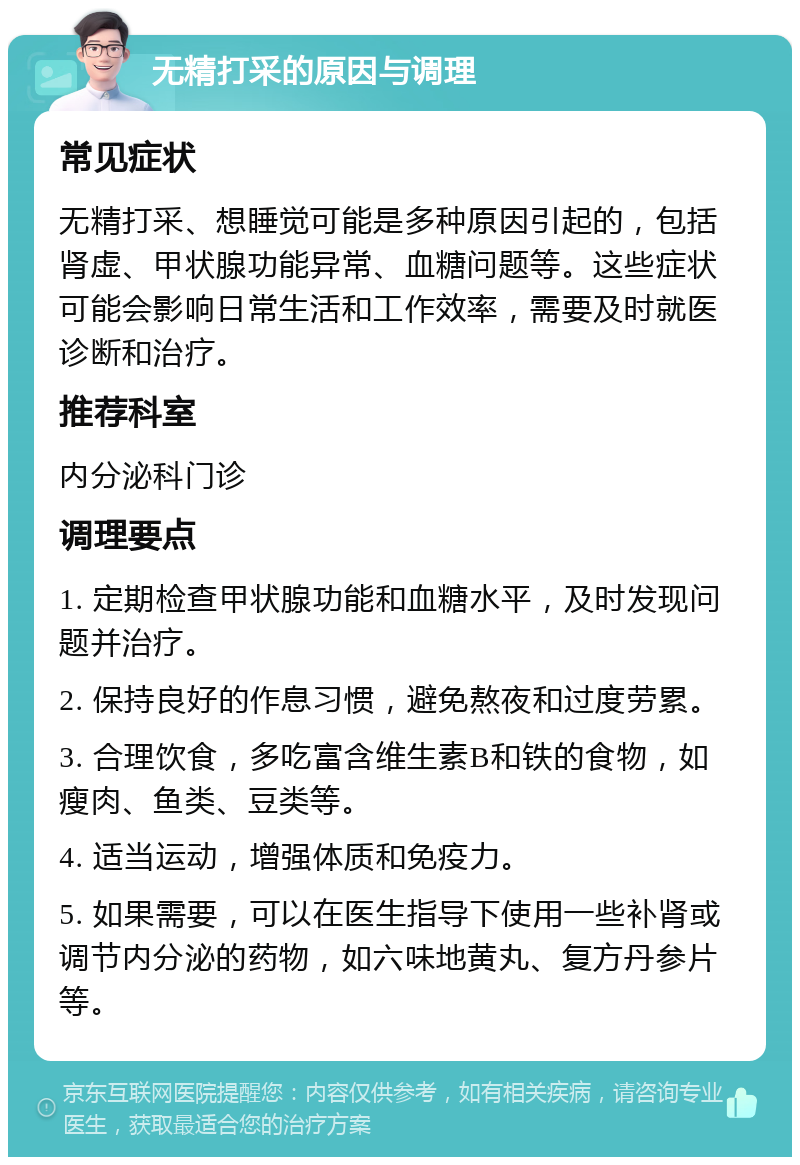 无精打采的原因与调理 常见症状 无精打采、想睡觉可能是多种原因引起的，包括肾虚、甲状腺功能异常、血糖问题等。这些症状可能会影响日常生活和工作效率，需要及时就医诊断和治疗。 推荐科室 内分泌科门诊 调理要点 1. 定期检查甲状腺功能和血糖水平，及时发现问题并治疗。 2. 保持良好的作息习惯，避免熬夜和过度劳累。 3. 合理饮食，多吃富含维生素B和铁的食物，如瘦肉、鱼类、豆类等。 4. 适当运动，增强体质和免疫力。 5. 如果需要，可以在医生指导下使用一些补肾或调节内分泌的药物，如六味地黄丸、复方丹参片等。