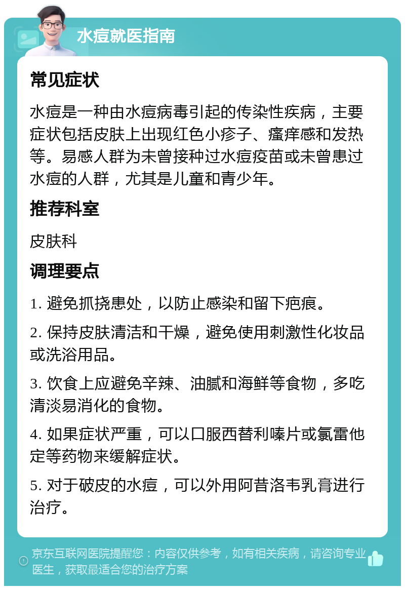 水痘就医指南 常见症状 水痘是一种由水痘病毒引起的传染性疾病，主要症状包括皮肤上出现红色小疹子、瘙痒感和发热等。易感人群为未曾接种过水痘疫苗或未曾患过水痘的人群，尤其是儿童和青少年。 推荐科室 皮肤科 调理要点 1. 避免抓挠患处，以防止感染和留下疤痕。 2. 保持皮肤清洁和干燥，避免使用刺激性化妆品或洗浴用品。 3. 饮食上应避免辛辣、油腻和海鲜等食物，多吃清淡易消化的食物。 4. 如果症状严重，可以口服西替利嗪片或氯雷他定等药物来缓解症状。 5. 对于破皮的水痘，可以外用阿昔洛韦乳膏进行治疗。