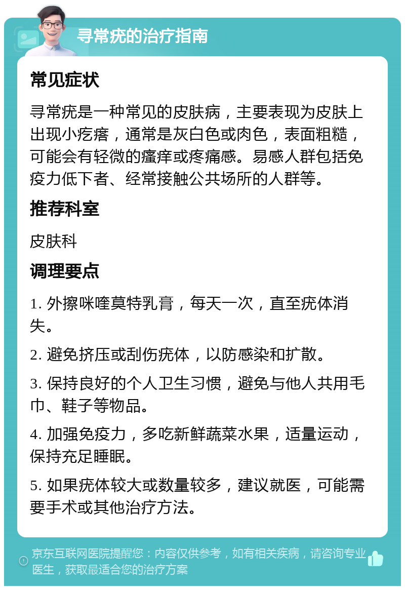 寻常疣的治疗指南 常见症状 寻常疣是一种常见的皮肤病，主要表现为皮肤上出现小疙瘩，通常是灰白色或肉色，表面粗糙，可能会有轻微的瘙痒或疼痛感。易感人群包括免疫力低下者、经常接触公共场所的人群等。 推荐科室 皮肤科 调理要点 1. 外擦咪喹莫特乳膏，每天一次，直至疣体消失。 2. 避免挤压或刮伤疣体，以防感染和扩散。 3. 保持良好的个人卫生习惯，避免与他人共用毛巾、鞋子等物品。 4. 加强免疫力，多吃新鲜蔬菜水果，适量运动，保持充足睡眠。 5. 如果疣体较大或数量较多，建议就医，可能需要手术或其他治疗方法。