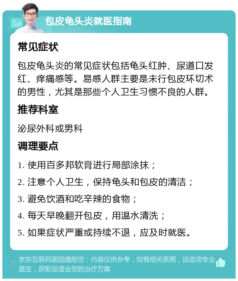 包皮龟头炎就医指南 常见症状 包皮龟头炎的常见症状包括龟头红肿、尿道口发红、痒痛感等。易感人群主要是未行包皮环切术的男性，尤其是那些个人卫生习惯不良的人群。 推荐科室 泌尿外科或男科 调理要点 1. 使用百多邦软膏进行局部涂抹； 2. 注意个人卫生，保持龟头和包皮的清洁； 3. 避免饮酒和吃辛辣的食物； 4. 每天早晚翻开包皮，用温水清洗； 5. 如果症状严重或持续不退，应及时就医。