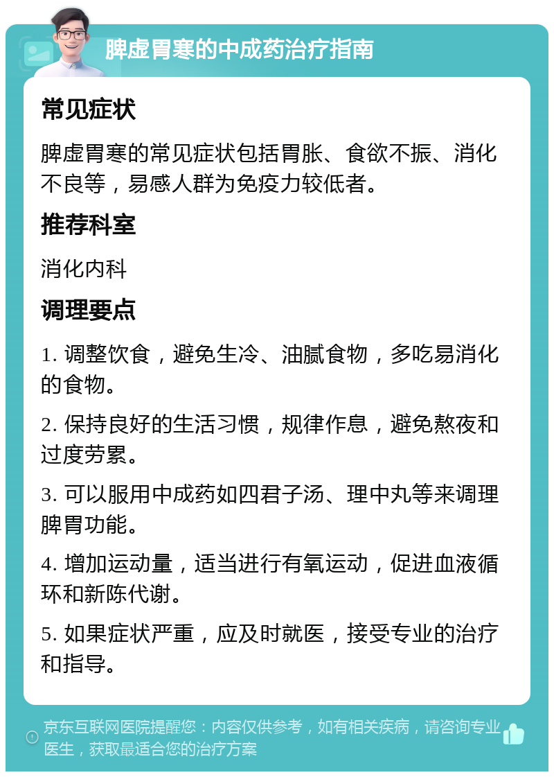 脾虚胃寒的中成药治疗指南 常见症状 脾虚胃寒的常见症状包括胃胀、食欲不振、消化不良等，易感人群为免疫力较低者。 推荐科室 消化内科 调理要点 1. 调整饮食，避免生冷、油腻食物，多吃易消化的食物。 2. 保持良好的生活习惯，规律作息，避免熬夜和过度劳累。 3. 可以服用中成药如四君子汤、理中丸等来调理脾胃功能。 4. 增加运动量，适当进行有氧运动，促进血液循环和新陈代谢。 5. 如果症状严重，应及时就医，接受专业的治疗和指导。