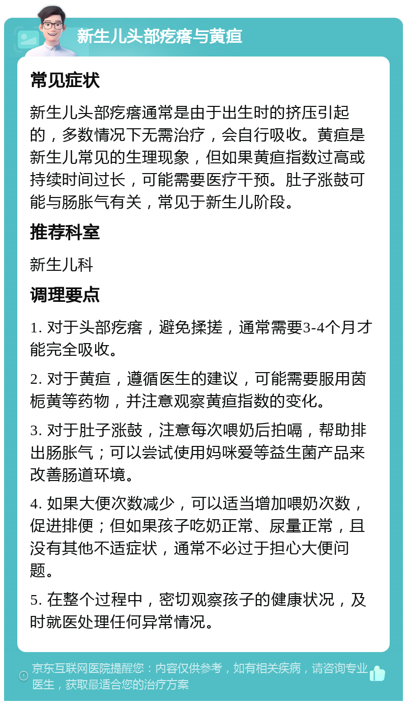 新生儿头部疙瘩与黄疸 常见症状 新生儿头部疙瘩通常是由于出生时的挤压引起的，多数情况下无需治疗，会自行吸收。黄疸是新生儿常见的生理现象，但如果黄疸指数过高或持续时间过长，可能需要医疗干预。肚子涨鼓可能与肠胀气有关，常见于新生儿阶段。 推荐科室 新生儿科 调理要点 1. 对于头部疙瘩，避免揉搓，通常需要3-4个月才能完全吸收。 2. 对于黄疸，遵循医生的建议，可能需要服用茵栀黄等药物，并注意观察黄疸指数的变化。 3. 对于肚子涨鼓，注意每次喂奶后拍嗝，帮助排出肠胀气；可以尝试使用妈咪爱等益生菌产品来改善肠道环境。 4. 如果大便次数减少，可以适当增加喂奶次数，促进排便；但如果孩子吃奶正常、尿量正常，且没有其他不适症状，通常不必过于担心大便问题。 5. 在整个过程中，密切观察孩子的健康状况，及时就医处理任何异常情况。