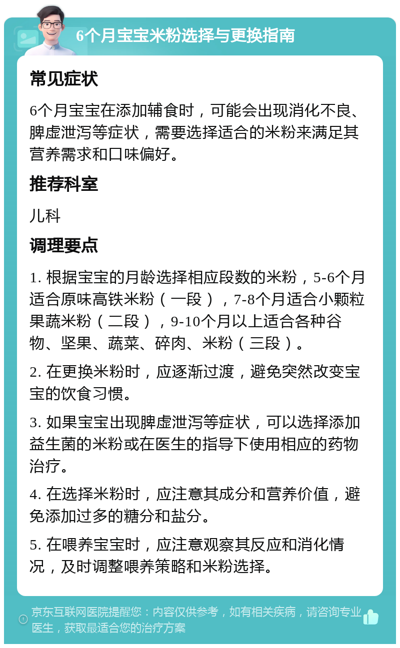 6个月宝宝米粉选择与更换指南 常见症状 6个月宝宝在添加辅食时，可能会出现消化不良、脾虚泄泻等症状，需要选择适合的米粉来满足其营养需求和口味偏好。 推荐科室 儿科 调理要点 1. 根据宝宝的月龄选择相应段数的米粉，5-6个月适合原味高铁米粉（一段），7-8个月适合小颗粒果蔬米粉（二段），9-10个月以上适合各种谷物、坚果、蔬菜、碎肉、米粉（三段）。 2. 在更换米粉时，应逐渐过渡，避免突然改变宝宝的饮食习惯。 3. 如果宝宝出现脾虚泄泻等症状，可以选择添加益生菌的米粉或在医生的指导下使用相应的药物治疗。 4. 在选择米粉时，应注意其成分和营养价值，避免添加过多的糖分和盐分。 5. 在喂养宝宝时，应注意观察其反应和消化情况，及时调整喂养策略和米粉选择。