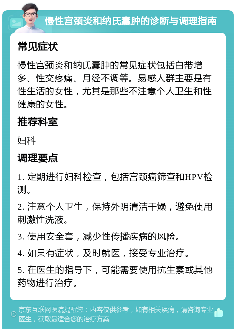 慢性宫颈炎和纳氏囊肿的诊断与调理指南 常见症状 慢性宫颈炎和纳氏囊肿的常见症状包括白带增多、性交疼痛、月经不调等。易感人群主要是有性生活的女性，尤其是那些不注意个人卫生和性健康的女性。 推荐科室 妇科 调理要点 1. 定期进行妇科检查，包括宫颈癌筛查和HPV检测。 2. 注意个人卫生，保持外阴清洁干燥，避免使用刺激性洗液。 3. 使用安全套，减少性传播疾病的风险。 4. 如果有症状，及时就医，接受专业治疗。 5. 在医生的指导下，可能需要使用抗生素或其他药物进行治疗。