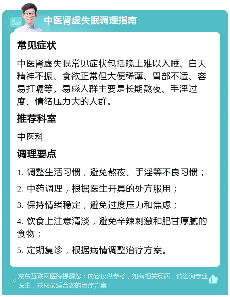 中医肾虚失眠调理指南 常见症状 中医肾虚失眠常见症状包括晚上难以入睡、白天精神不振、食欲正常但大便稀薄、胃部不适、容易打嗝等。易感人群主要是长期熬夜、手淫过度、情绪压力大的人群。 推荐科室 中医科 调理要点 1. 调整生活习惯，避免熬夜、手淫等不良习惯； 2. 中药调理，根据医生开具的处方服用； 3. 保持情绪稳定，避免过度压力和焦虑； 4. 饮食上注意清淡，避免辛辣刺激和肥甘厚腻的食物； 5. 定期复诊，根据病情调整治疗方案。