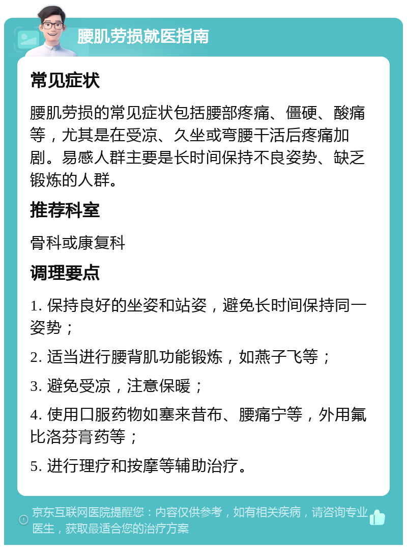 腰肌劳损就医指南 常见症状 腰肌劳损的常见症状包括腰部疼痛、僵硬、酸痛等，尤其是在受凉、久坐或弯腰干活后疼痛加剧。易感人群主要是长时间保持不良姿势、缺乏锻炼的人群。 推荐科室 骨科或康复科 调理要点 1. 保持良好的坐姿和站姿，避免长时间保持同一姿势； 2. 适当进行腰背肌功能锻炼，如燕子飞等； 3. 避免受凉，注意保暖； 4. 使用口服药物如塞来昔布、腰痛宁等，外用氟比洛芬膏药等； 5. 进行理疗和按摩等辅助治疗。