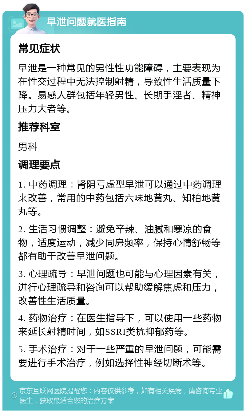 早泄问题就医指南 常见症状 早泄是一种常见的男性性功能障碍，主要表现为在性交过程中无法控制射精，导致性生活质量下降。易感人群包括年轻男性、长期手淫者、精神压力大者等。 推荐科室 男科 调理要点 1. 中药调理：肾阴亏虚型早泄可以通过中药调理来改善，常用的中药包括六味地黄丸、知柏地黄丸等。 2. 生活习惯调整：避免辛辣、油腻和寒凉的食物，适度运动，减少同房频率，保持心情舒畅等都有助于改善早泄问题。 3. 心理疏导：早泄问题也可能与心理因素有关，进行心理疏导和咨询可以帮助缓解焦虑和压力，改善性生活质量。 4. 药物治疗：在医生指导下，可以使用一些药物来延长射精时间，如SSRI类抗抑郁药等。 5. 手术治疗：对于一些严重的早泄问题，可能需要进行手术治疗，例如选择性神经切断术等。