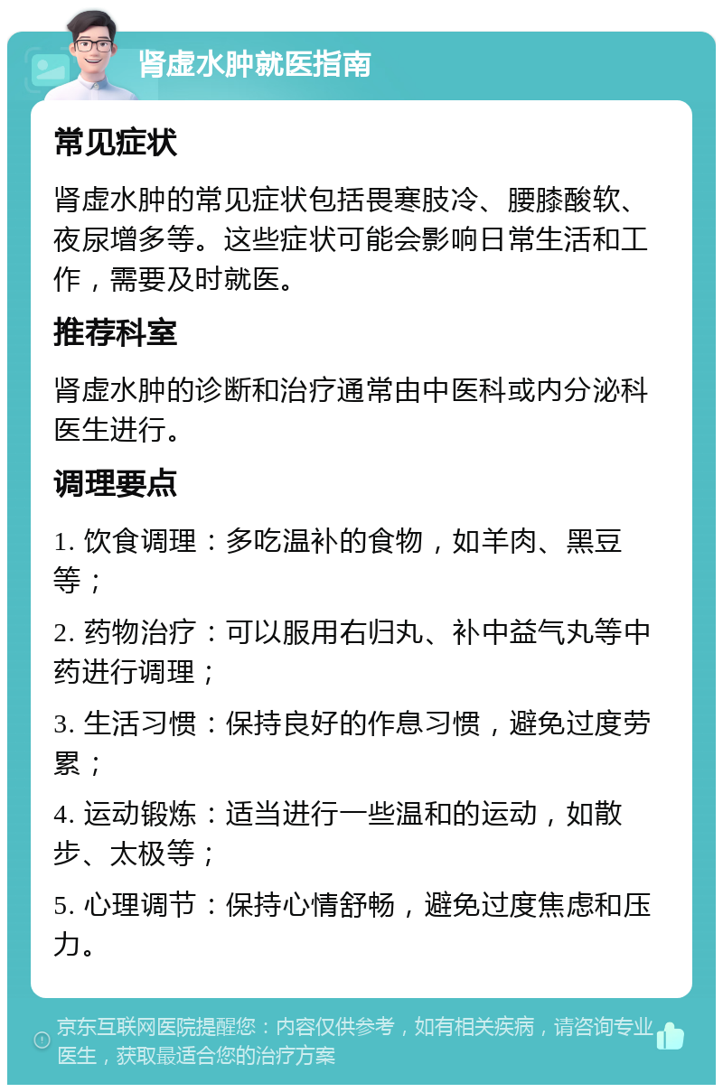 肾虚水肿就医指南 常见症状 肾虚水肿的常见症状包括畏寒肢冷、腰膝酸软、夜尿增多等。这些症状可能会影响日常生活和工作，需要及时就医。 推荐科室 肾虚水肿的诊断和治疗通常由中医科或内分泌科医生进行。 调理要点 1. 饮食调理：多吃温补的食物，如羊肉、黑豆等； 2. 药物治疗：可以服用右归丸、补中益气丸等中药进行调理； 3. 生活习惯：保持良好的作息习惯，避免过度劳累； 4. 运动锻炼：适当进行一些温和的运动，如散步、太极等； 5. 心理调节：保持心情舒畅，避免过度焦虑和压力。