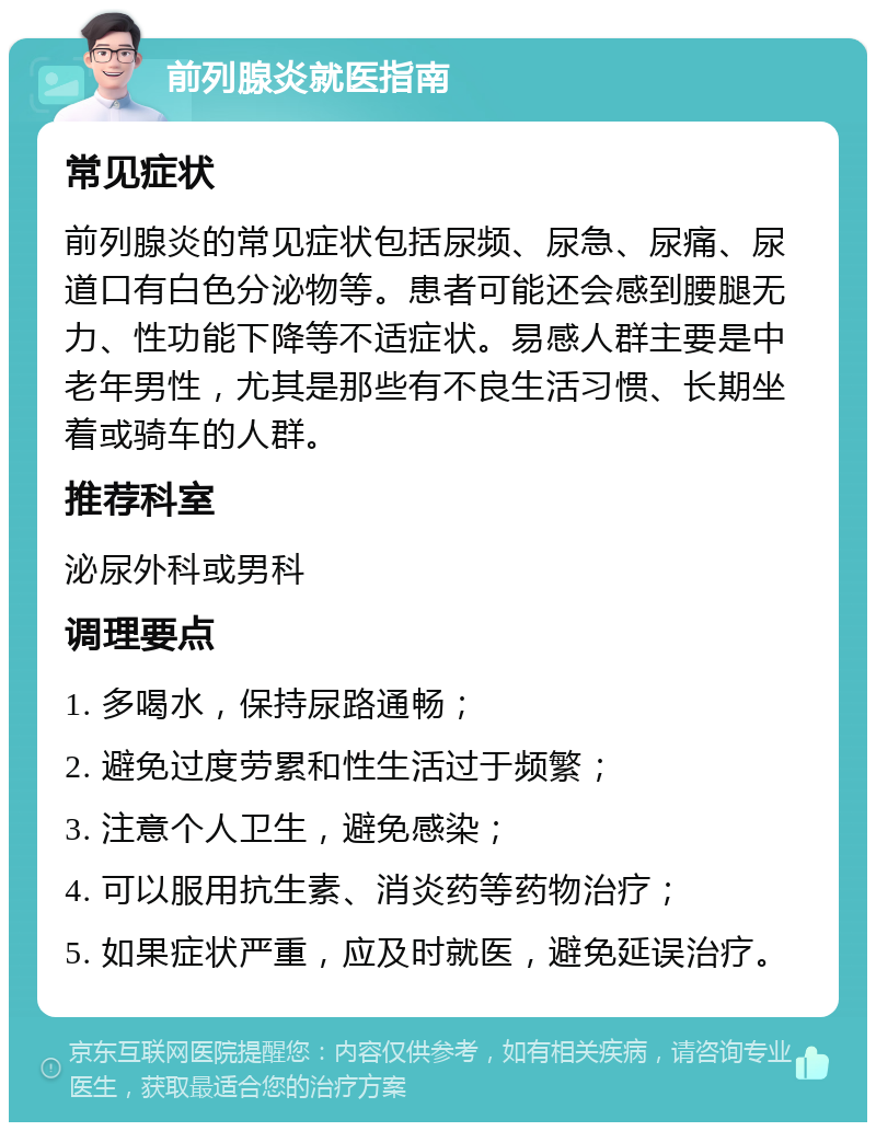 前列腺炎就医指南 常见症状 前列腺炎的常见症状包括尿频、尿急、尿痛、尿道口有白色分泌物等。患者可能还会感到腰腿无力、性功能下降等不适症状。易感人群主要是中老年男性，尤其是那些有不良生活习惯、长期坐着或骑车的人群。 推荐科室 泌尿外科或男科 调理要点 1. 多喝水，保持尿路通畅； 2. 避免过度劳累和性生活过于频繁； 3. 注意个人卫生，避免感染； 4. 可以服用抗生素、消炎药等药物治疗； 5. 如果症状严重，应及时就医，避免延误治疗。