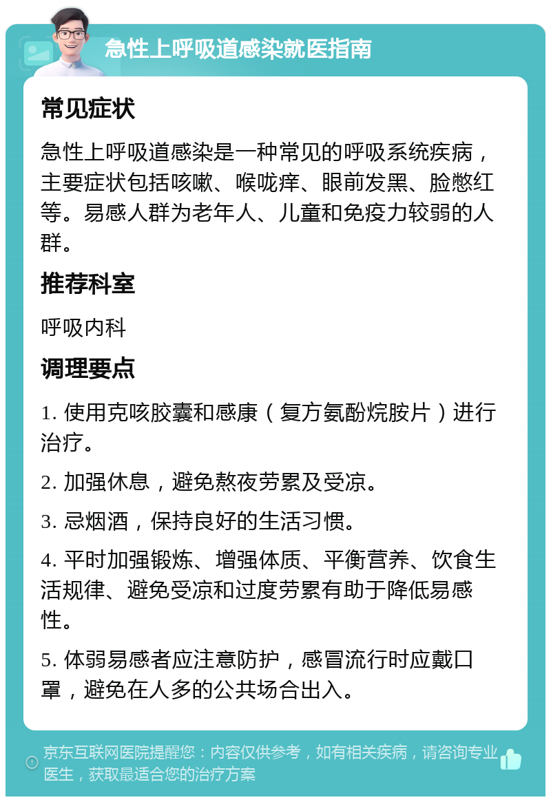 急性上呼吸道感染就医指南 常见症状 急性上呼吸道感染是一种常见的呼吸系统疾病，主要症状包括咳嗽、喉咙痒、眼前发黑、脸憋红等。易感人群为老年人、儿童和免疫力较弱的人群。 推荐科室 呼吸内科 调理要点 1. 使用克咳胶囊和感康（复方氨酚烷胺片）进行治疗。 2. 加强休息，避免熬夜劳累及受凉。 3. 忌烟酒，保持良好的生活习惯。 4. 平时加强锻炼、增强体质、平衡营养、饮食生活规律、避免受凉和过度劳累有助于降低易感性。 5. 体弱易感者应注意防护，感冒流行时应戴口罩，避免在人多的公共场合出入。