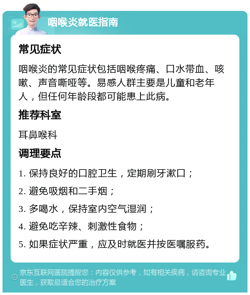 咽喉炎就医指南 常见症状 咽喉炎的常见症状包括咽喉疼痛、口水带血、咳嗽、声音嘶哑等。易感人群主要是儿童和老年人，但任何年龄段都可能患上此病。 推荐科室 耳鼻喉科 调理要点 1. 保持良好的口腔卫生，定期刷牙漱口； 2. 避免吸烟和二手烟； 3. 多喝水，保持室内空气湿润； 4. 避免吃辛辣、刺激性食物； 5. 如果症状严重，应及时就医并按医嘱服药。