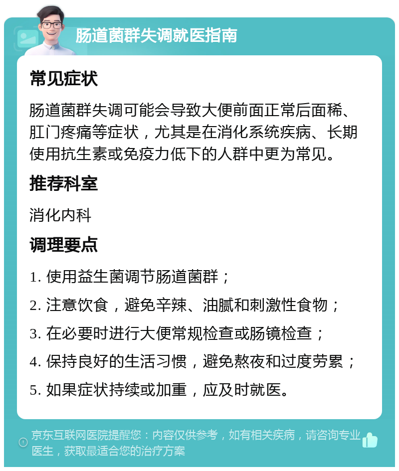 肠道菌群失调就医指南 常见症状 肠道菌群失调可能会导致大便前面正常后面稀、肛门疼痛等症状，尤其是在消化系统疾病、长期使用抗生素或免疫力低下的人群中更为常见。 推荐科室 消化内科 调理要点 1. 使用益生菌调节肠道菌群； 2. 注意饮食，避免辛辣、油腻和刺激性食物； 3. 在必要时进行大便常规检查或肠镜检查； 4. 保持良好的生活习惯，避免熬夜和过度劳累； 5. 如果症状持续或加重，应及时就医。