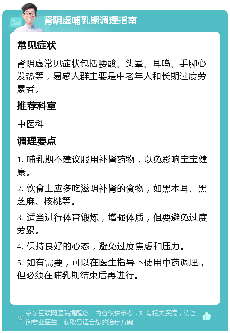 肾阴虚哺乳期调理指南 常见症状 肾阴虚常见症状包括腰酸、头晕、耳鸣、手脚心发热等，易感人群主要是中老年人和长期过度劳累者。 推荐科室 中医科 调理要点 1. 哺乳期不建议服用补肾药物，以免影响宝宝健康。 2. 饮食上应多吃滋阴补肾的食物，如黑木耳、黑芝麻、核桃等。 3. 适当进行体育锻炼，增强体质，但要避免过度劳累。 4. 保持良好的心态，避免过度焦虑和压力。 5. 如有需要，可以在医生指导下使用中药调理，但必须在哺乳期结束后再进行。