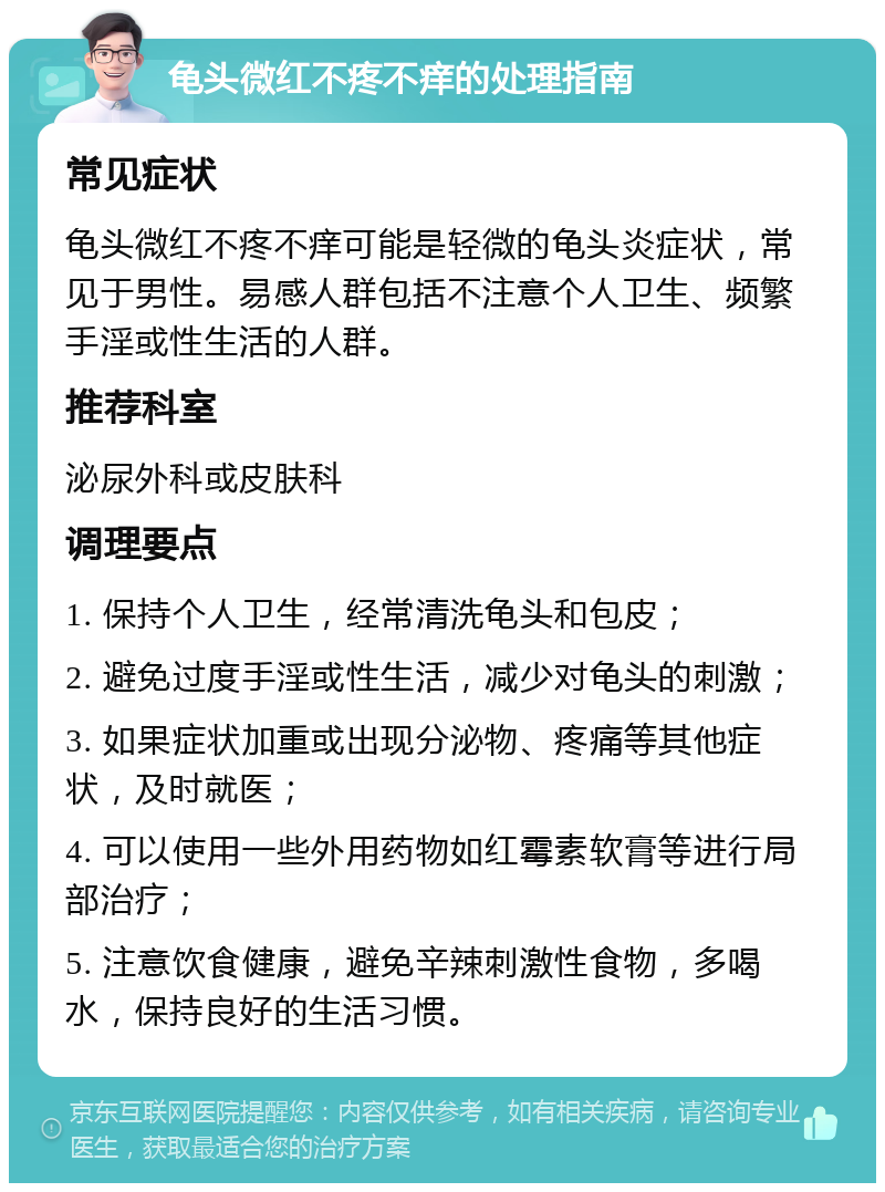 龟头微红不疼不痒的处理指南 常见症状 龟头微红不疼不痒可能是轻微的龟头炎症状，常见于男性。易感人群包括不注意个人卫生、频繁手淫或性生活的人群。 推荐科室 泌尿外科或皮肤科 调理要点 1. 保持个人卫生，经常清洗龟头和包皮； 2. 避免过度手淫或性生活，减少对龟头的刺激； 3. 如果症状加重或出现分泌物、疼痛等其他症状，及时就医； 4. 可以使用一些外用药物如红霉素软膏等进行局部治疗； 5. 注意饮食健康，避免辛辣刺激性食物，多喝水，保持良好的生活习惯。