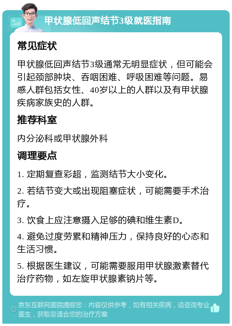 甲状腺低回声结节3级就医指南 常见症状 甲状腺低回声结节3级通常无明显症状，但可能会引起颈部肿块、吞咽困难、呼吸困难等问题。易感人群包括女性、40岁以上的人群以及有甲状腺疾病家族史的人群。 推荐科室 内分泌科或甲状腺外科 调理要点 1. 定期复查彩超，监测结节大小变化。 2. 若结节变大或出现阻塞症状，可能需要手术治疗。 3. 饮食上应注意摄入足够的碘和维生素D。 4. 避免过度劳累和精神压力，保持良好的心态和生活习惯。 5. 根据医生建议，可能需要服用甲状腺激素替代治疗药物，如左旋甲状腺素钠片等。