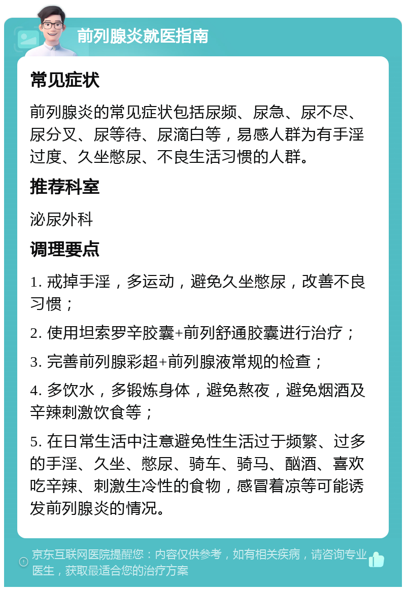 前列腺炎就医指南 常见症状 前列腺炎的常见症状包括尿频、尿急、尿不尽、尿分叉、尿等待、尿滴白等，易感人群为有手淫过度、久坐憋尿、不良生活习惯的人群。 推荐科室 泌尿外科 调理要点 1. 戒掉手淫，多运动，避免久坐憋尿，改善不良习惯； 2. 使用坦索罗辛胶囊+前列舒通胶囊进行治疗； 3. 完善前列腺彩超+前列腺液常规的检查； 4. 多饮水，多锻炼身体，避免熬夜，避免烟酒及辛辣刺激饮食等； 5. 在日常生活中注意避免性生活过于频繁、过多的手淫、久坐、憋尿、骑车、骑马、酗酒、喜欢吃辛辣、刺激生冷性的食物，感冒着凉等可能诱发前列腺炎的情况。