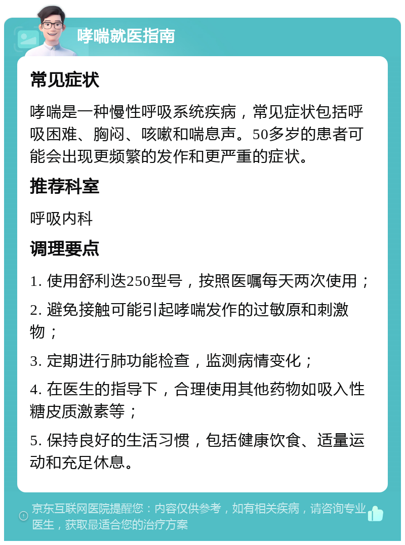 哮喘就医指南 常见症状 哮喘是一种慢性呼吸系统疾病，常见症状包括呼吸困难、胸闷、咳嗽和喘息声。50多岁的患者可能会出现更频繁的发作和更严重的症状。 推荐科室 呼吸内科 调理要点 1. 使用舒利迭250型号，按照医嘱每天两次使用； 2. 避免接触可能引起哮喘发作的过敏原和刺激物； 3. 定期进行肺功能检查，监测病情变化； 4. 在医生的指导下，合理使用其他药物如吸入性糖皮质激素等； 5. 保持良好的生活习惯，包括健康饮食、适量运动和充足休息。