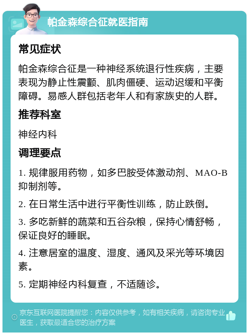 帕金森综合征就医指南 常见症状 帕金森综合征是一种神经系统退行性疾病，主要表现为静止性震颤、肌肉僵硬、运动迟缓和平衡障碍。易感人群包括老年人和有家族史的人群。 推荐科室 神经内科 调理要点 1. 规律服用药物，如多巴胺受体激动剂、MAO-B抑制剂等。 2. 在日常生活中进行平衡性训练，防止跌倒。 3. 多吃新鲜的蔬菜和五谷杂粮，保持心情舒畅，保证良好的睡眠。 4. 注意居室的温度、湿度、通风及采光等环境因素。 5. 定期神经内科复查，不适随诊。