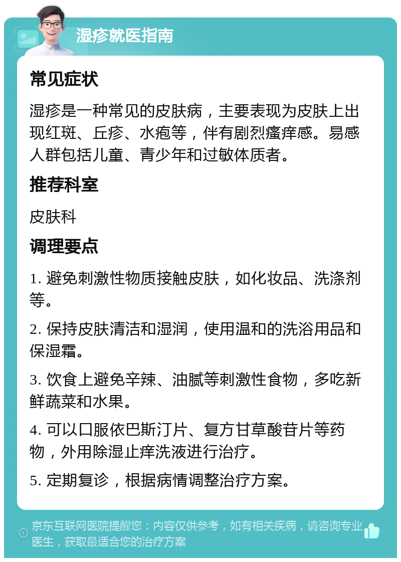 湿疹就医指南 常见症状 湿疹是一种常见的皮肤病，主要表现为皮肤上出现红斑、丘疹、水疱等，伴有剧烈瘙痒感。易感人群包括儿童、青少年和过敏体质者。 推荐科室 皮肤科 调理要点 1. 避免刺激性物质接触皮肤，如化妆品、洗涤剂等。 2. 保持皮肤清洁和湿润，使用温和的洗浴用品和保湿霜。 3. 饮食上避免辛辣、油腻等刺激性食物，多吃新鲜蔬菜和水果。 4. 可以口服依巴斯汀片、复方甘草酸苷片等药物，外用除湿止痒洗液进行治疗。 5. 定期复诊，根据病情调整治疗方案。