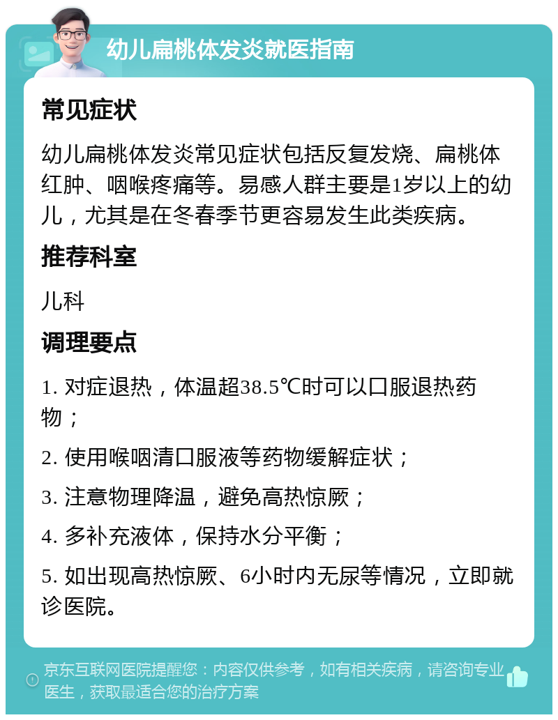 幼儿扁桃体发炎就医指南 常见症状 幼儿扁桃体发炎常见症状包括反复发烧、扁桃体红肿、咽喉疼痛等。易感人群主要是1岁以上的幼儿，尤其是在冬春季节更容易发生此类疾病。 推荐科室 儿科 调理要点 1. 对症退热，体温超38.5℃时可以口服退热药物； 2. 使用喉咽清口服液等药物缓解症状； 3. 注意物理降温，避免高热惊厥； 4. 多补充液体，保持水分平衡； 5. 如出现高热惊厥、6小时内无尿等情况，立即就诊医院。