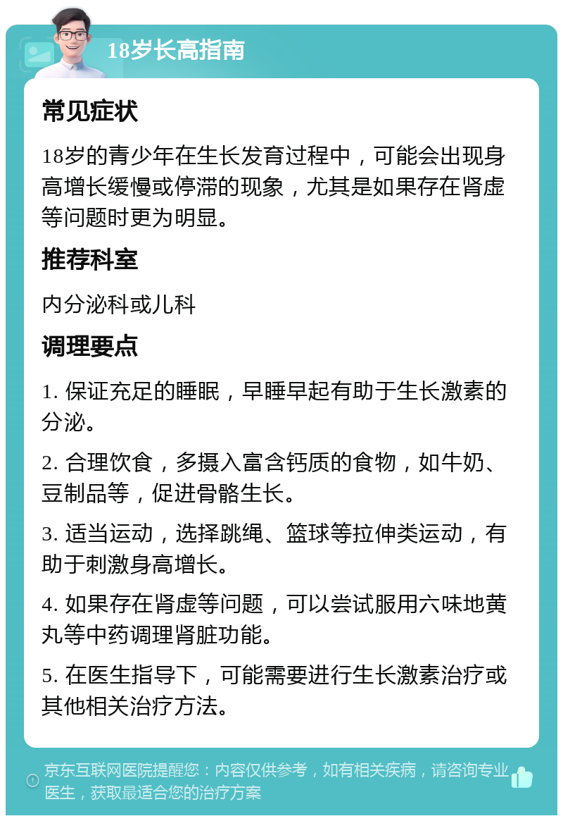 18岁长高指南 常见症状 18岁的青少年在生长发育过程中，可能会出现身高增长缓慢或停滞的现象，尤其是如果存在肾虚等问题时更为明显。 推荐科室 内分泌科或儿科 调理要点 1. 保证充足的睡眠，早睡早起有助于生长激素的分泌。 2. 合理饮食，多摄入富含钙质的食物，如牛奶、豆制品等，促进骨骼生长。 3. 适当运动，选择跳绳、篮球等拉伸类运动，有助于刺激身高增长。 4. 如果存在肾虚等问题，可以尝试服用六味地黄丸等中药调理肾脏功能。 5. 在医生指导下，可能需要进行生长激素治疗或其他相关治疗方法。