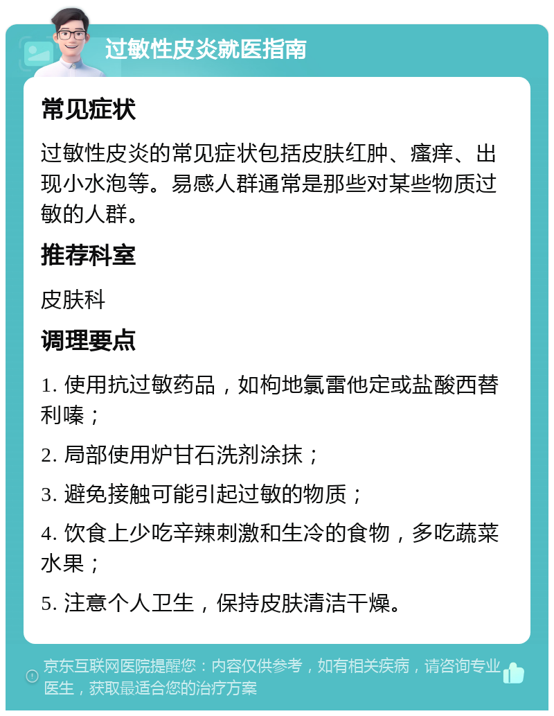 过敏性皮炎就医指南 常见症状 过敏性皮炎的常见症状包括皮肤红肿、瘙痒、出现小水泡等。易感人群通常是那些对某些物质过敏的人群。 推荐科室 皮肤科 调理要点 1. 使用抗过敏药品，如枸地氯雷他定或盐酸西替利嗪； 2. 局部使用炉甘石洗剂涂抹； 3. 避免接触可能引起过敏的物质； 4. 饮食上少吃辛辣刺激和生冷的食物，多吃蔬菜水果； 5. 注意个人卫生，保持皮肤清洁干燥。