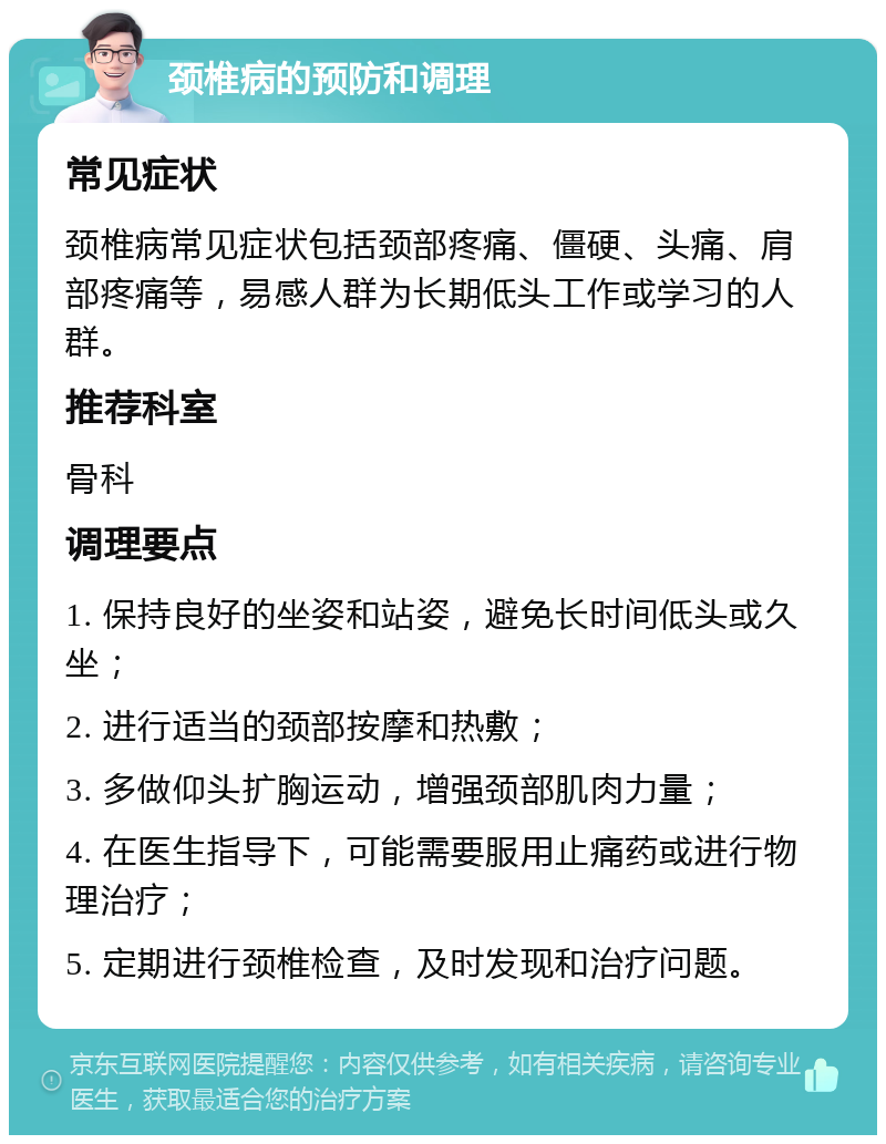 颈椎病的预防和调理 常见症状 颈椎病常见症状包括颈部疼痛、僵硬、头痛、肩部疼痛等，易感人群为长期低头工作或学习的人群。 推荐科室 骨科 调理要点 1. 保持良好的坐姿和站姿，避免长时间低头或久坐； 2. 进行适当的颈部按摩和热敷； 3. 多做仰头扩胸运动，增强颈部肌肉力量； 4. 在医生指导下，可能需要服用止痛药或进行物理治疗； 5. 定期进行颈椎检查，及时发现和治疗问题。