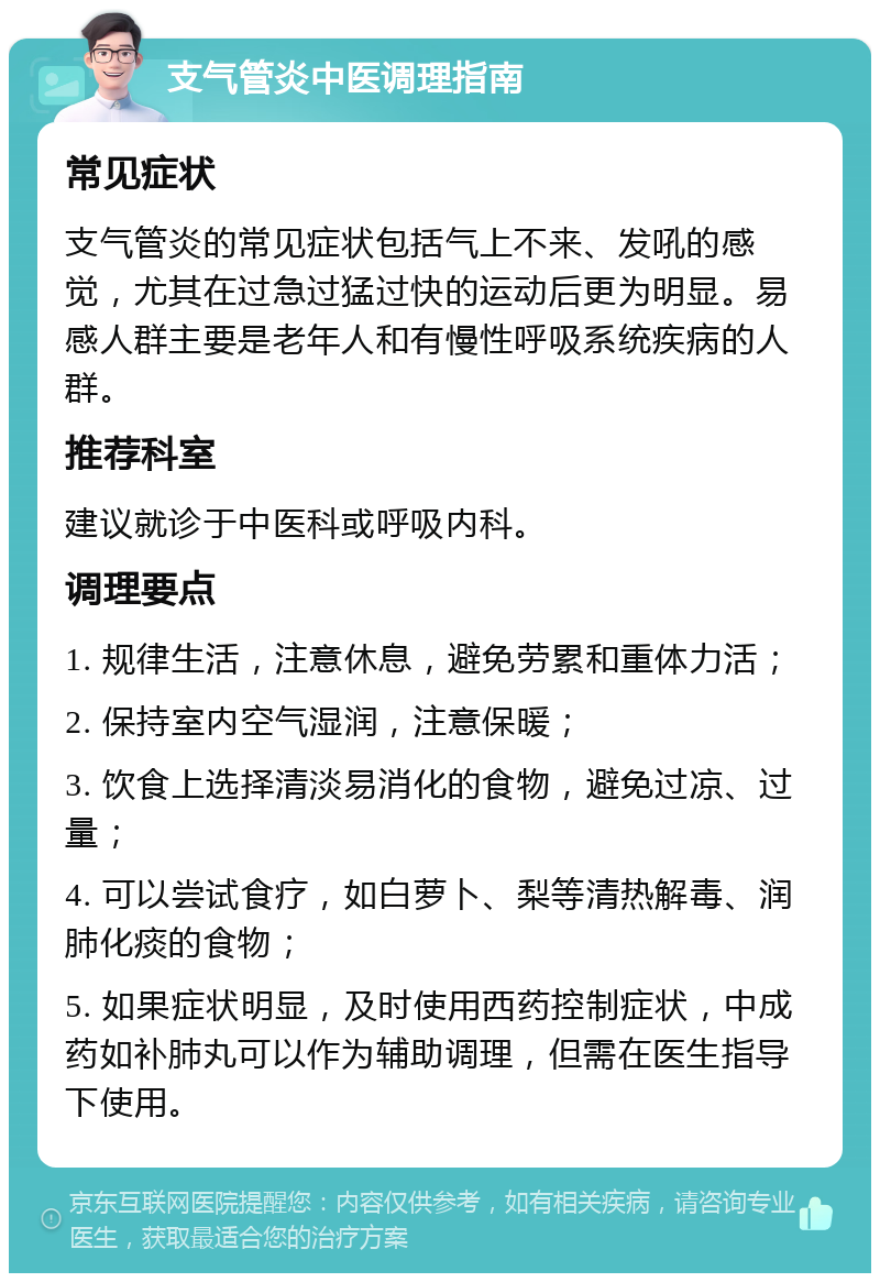 支气管炎中医调理指南 常见症状 支气管炎的常见症状包括气上不来、发吼的感觉，尤其在过急过猛过快的运动后更为明显。易感人群主要是老年人和有慢性呼吸系统疾病的人群。 推荐科室 建议就诊于中医科或呼吸内科。 调理要点 1. 规律生活，注意休息，避免劳累和重体力活； 2. 保持室内空气湿润，注意保暖； 3. 饮食上选择清淡易消化的食物，避免过凉、过量； 4. 可以尝试食疗，如白萝卜、梨等清热解毒、润肺化痰的食物； 5. 如果症状明显，及时使用西药控制症状，中成药如补肺丸可以作为辅助调理，但需在医生指导下使用。