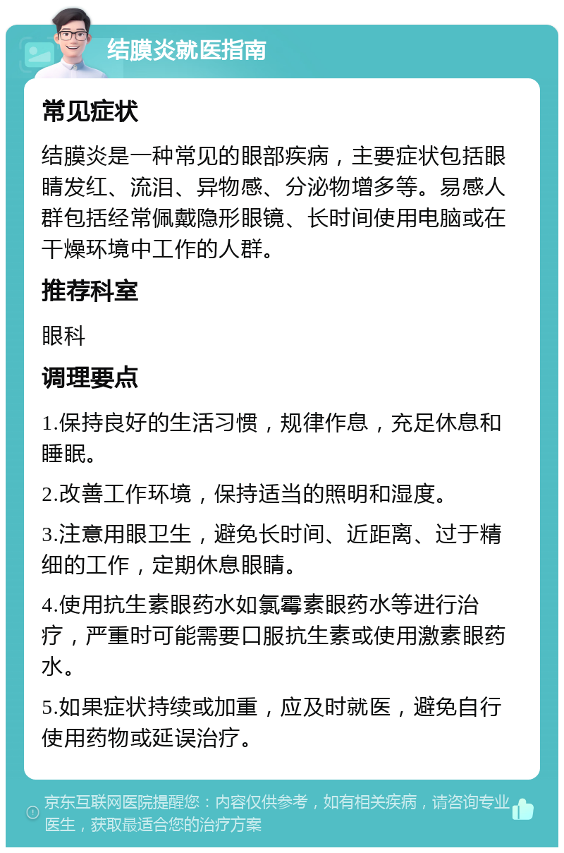 结膜炎就医指南 常见症状 结膜炎是一种常见的眼部疾病，主要症状包括眼睛发红、流泪、异物感、分泌物增多等。易感人群包括经常佩戴隐形眼镜、长时间使用电脑或在干燥环境中工作的人群。 推荐科室 眼科 调理要点 1.保持良好的生活习惯，规律作息，充足休息和睡眠。 2.改善工作环境，保持适当的照明和湿度。 3.注意用眼卫生，避免长时间、近距离、过于精细的工作，定期休息眼睛。 4.使用抗生素眼药水如氯霉素眼药水等进行治疗，严重时可能需要口服抗生素或使用激素眼药水。 5.如果症状持续或加重，应及时就医，避免自行使用药物或延误治疗。