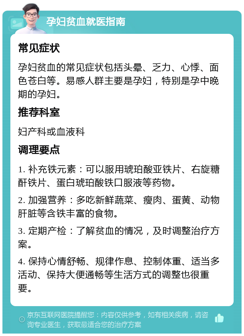 孕妇贫血就医指南 常见症状 孕妇贫血的常见症状包括头晕、乏力、心悸、面色苍白等。易感人群主要是孕妇，特别是孕中晚期的孕妇。 推荐科室 妇产科或血液科 调理要点 1. 补充铁元素：可以服用琥珀酸亚铁片、右旋糖酐铁片、蛋白琥珀酸铁口服液等药物。 2. 加强营养：多吃新鲜蔬菜、瘦肉、蛋黄、动物肝脏等含铁丰富的食物。 3. 定期产检：了解贫血的情况，及时调整治疗方案。 4. 保持心情舒畅、规律作息、控制体重、适当多活动、保持大便通畅等生活方式的调整也很重要。