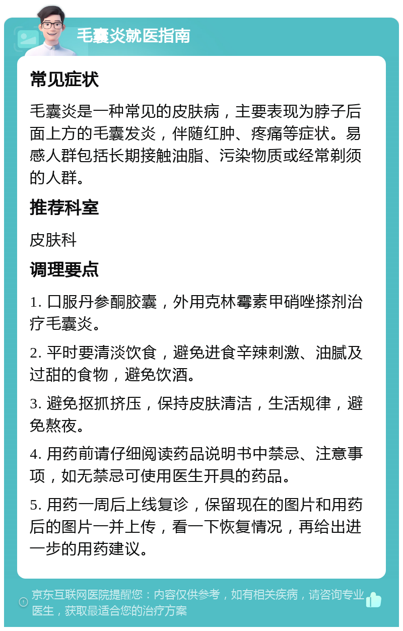 毛囊炎就医指南 常见症状 毛囊炎是一种常见的皮肤病，主要表现为脖子后面上方的毛囊发炎，伴随红肿、疼痛等症状。易感人群包括长期接触油脂、污染物质或经常剃须的人群。 推荐科室 皮肤科 调理要点 1. 口服丹参酮胶囊，外用克林霉素甲硝唑搽剂治疗毛囊炎。 2. 平时要清淡饮食，避免进食辛辣刺激、油腻及过甜的食物，避免饮酒。 3. 避免抠抓挤压，保持皮肤清洁，生活规律，避免熬夜。 4. 用药前请仔细阅读药品说明书中禁忌、注意事项，如无禁忌可使用医生开具的药品。 5. 用药一周后上线复诊，保留现在的图片和用药后的图片一并上传，看一下恢复情况，再给出进一步的用药建议。