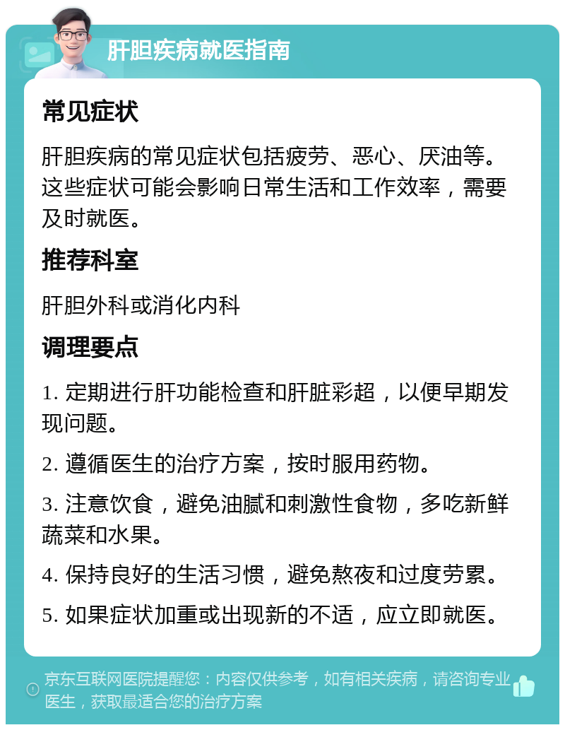 肝胆疾病就医指南 常见症状 肝胆疾病的常见症状包括疲劳、恶心、厌油等。这些症状可能会影响日常生活和工作效率，需要及时就医。 推荐科室 肝胆外科或消化内科 调理要点 1. 定期进行肝功能检查和肝脏彩超，以便早期发现问题。 2. 遵循医生的治疗方案，按时服用药物。 3. 注意饮食，避免油腻和刺激性食物，多吃新鲜蔬菜和水果。 4. 保持良好的生活习惯，避免熬夜和过度劳累。 5. 如果症状加重或出现新的不适，应立即就医。