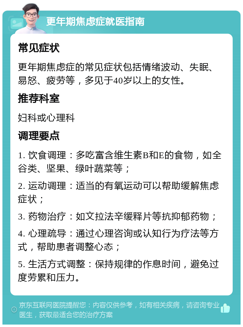 更年期焦虑症就医指南 常见症状 更年期焦虑症的常见症状包括情绪波动、失眠、易怒、疲劳等，多见于40岁以上的女性。 推荐科室 妇科或心理科 调理要点 1. 饮食调理：多吃富含维生素B和E的食物，如全谷类、坚果、绿叶蔬菜等； 2. 运动调理：适当的有氧运动可以帮助缓解焦虑症状； 3. 药物治疗：如文拉法辛缓释片等抗抑郁药物； 4. 心理疏导：通过心理咨询或认知行为疗法等方式，帮助患者调整心态； 5. 生活方式调整：保持规律的作息时间，避免过度劳累和压力。