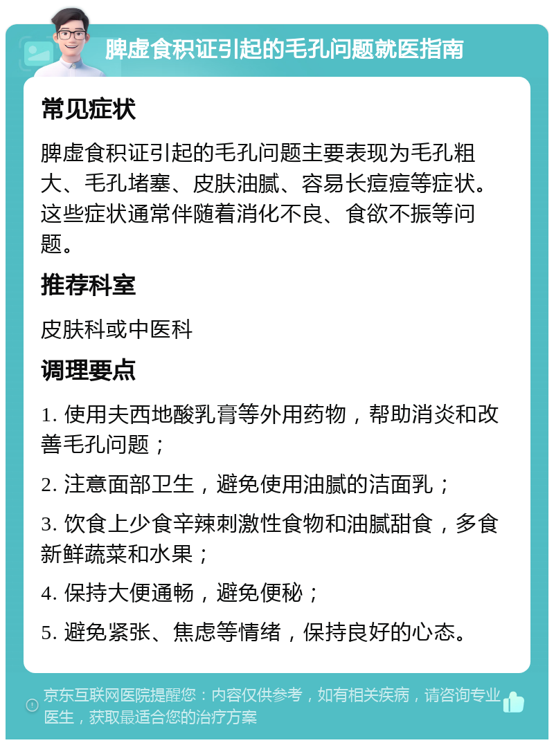 脾虚食积证引起的毛孔问题就医指南 常见症状 脾虚食积证引起的毛孔问题主要表现为毛孔粗大、毛孔堵塞、皮肤油腻、容易长痘痘等症状。这些症状通常伴随着消化不良、食欲不振等问题。 推荐科室 皮肤科或中医科 调理要点 1. 使用夫西地酸乳膏等外用药物，帮助消炎和改善毛孔问题； 2. 注意面部卫生，避免使用油腻的洁面乳； 3. 饮食上少食辛辣刺激性食物和油腻甜食，多食新鲜蔬菜和水果； 4. 保持大便通畅，避免便秘； 5. 避免紧张、焦虑等情绪，保持良好的心态。