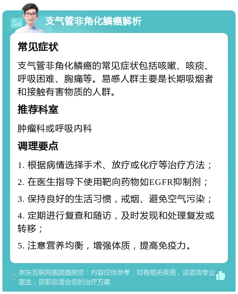 支气管非角化鳞癌解析 常见症状 支气管非角化鳞癌的常见症状包括咳嗽、咳痰、呼吸困难、胸痛等。易感人群主要是长期吸烟者和接触有害物质的人群。 推荐科室 肿瘤科或呼吸内科 调理要点 1. 根据病情选择手术、放疗或化疗等治疗方法； 2. 在医生指导下使用靶向药物如EGFR抑制剂； 3. 保持良好的生活习惯，戒烟、避免空气污染； 4. 定期进行复查和随访，及时发现和处理复发或转移； 5. 注意营养均衡，增强体质，提高免疫力。