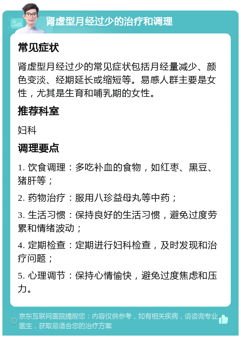 肾虚型月经过少的治疗和调理 常见症状 肾虚型月经过少的常见症状包括月经量减少、颜色变淡、经期延长或缩短等。易感人群主要是女性，尤其是生育和哺乳期的女性。 推荐科室 妇科 调理要点 1. 饮食调理：多吃补血的食物，如红枣、黑豆、猪肝等； 2. 药物治疗：服用八珍益母丸等中药； 3. 生活习惯：保持良好的生活习惯，避免过度劳累和情绪波动； 4. 定期检查：定期进行妇科检查，及时发现和治疗问题； 5. 心理调节：保持心情愉快，避免过度焦虑和压力。